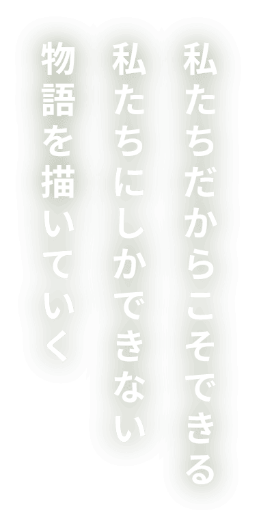 私たちだからこそできる私たちにしかできない物語を描いていく